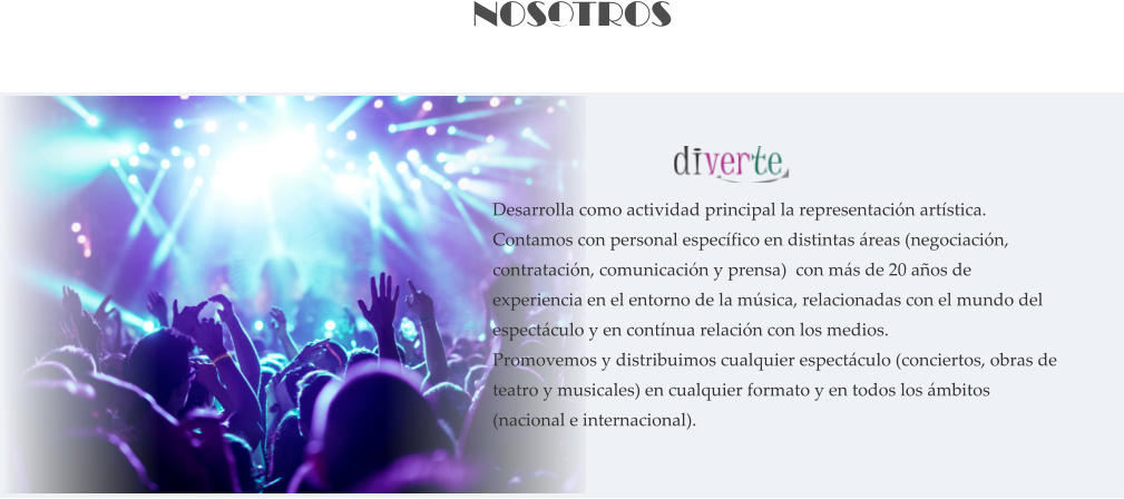 NOSOTROS     Desarrolla como actividad principal la representación artística. Contamos con personal específico en distintas áreas (negociación, contratación, comunicación y prensa)  con más de 20 años de experiencia en el entorno de la música, relacionadas con el mundo del espectáculo y en contínua relación con los medios. Promovemos y distribuimos cualquier espectáculo (conciertos, obras de teatro y musicales) en cualquier formato y en todos los ámbitos (nacional e internacional).